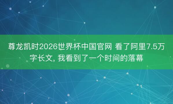 尊龙凯时2026世界杯中国官网 看了阿里7.5万字长文， 我看到了一个时间的落幕