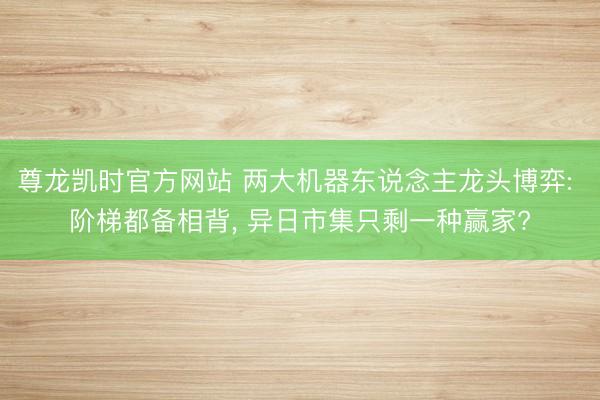 尊龙凯时官方网站 两大机器东说念主龙头博弈: 阶梯都备相背， 异日市集只剩一种赢家?