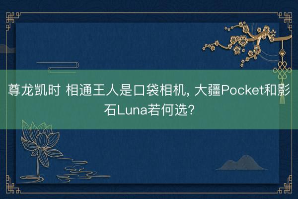 尊龙凯时 相通王人是口袋相机， 大疆Pocket和影石Luna若何选?