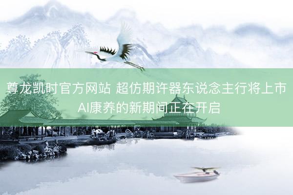 尊龙凯时官方网站 超仿期许器东说念主行将上市 AI康养的新期间正在开启