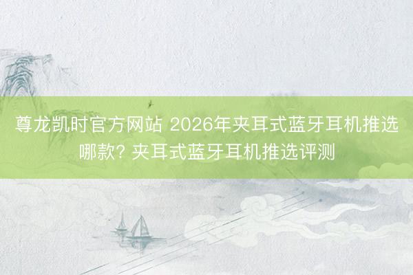尊龙凯时官方网站 2026年夹耳式蓝牙耳机推选哪款? 夹耳式蓝牙耳机推选评测