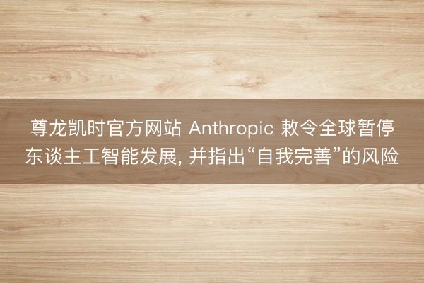 尊龙凯时官方网站 Anthropic 敕令全球暂停东谈主工智能发展， 并指出“自我完善”的风险