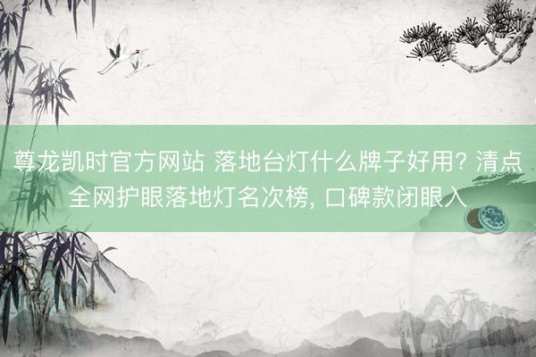 尊龙凯时官方网站 落地台灯什么牌子好用? 清点全网护眼落地灯名次榜， 口碑款闭眼入