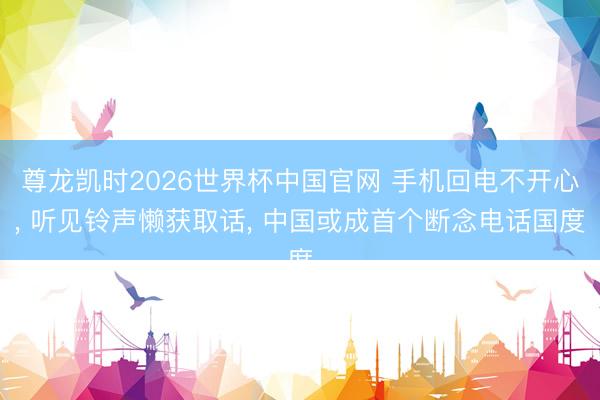 尊龙凯时2026世界杯中国官网 手机回电不开心， 听见铃声懒获取话， 中国或成首个断念电话国度