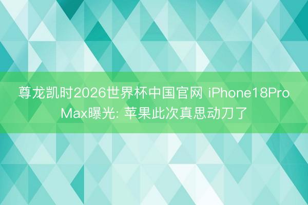 尊龙凯时2026世界杯中国官网 iPhone18ProMax曝光: 苹果此次真思动刀了