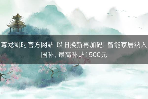 尊龙凯时官方网站 以旧换新再加码! 智能家居纳入国补， 最高补贴1500元