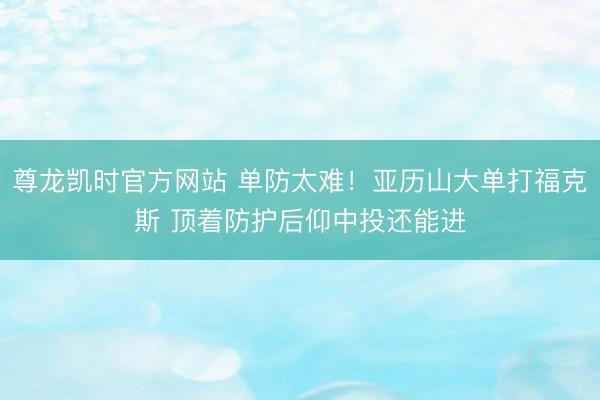 尊龙凯时官方网站 单防太难！亚历山大单打福克斯 顶着防护后仰中投还能进