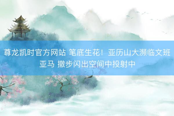 尊龙凯时官方网站 笔底生花！亚历山大濒临文班亚马 撤步闪出空间中投射中