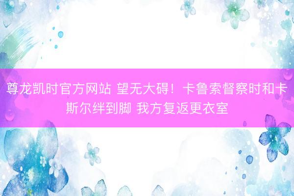 尊龙凯时官方网站 望无大碍！卡鲁索督察时和卡斯尔绊到脚 我方复返更衣室