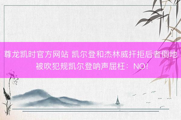尊龙凯时官方网站 凯尔登和杰林威扞拒后者倒地 被吹犯规凯尔登呐声屈枉：NO！