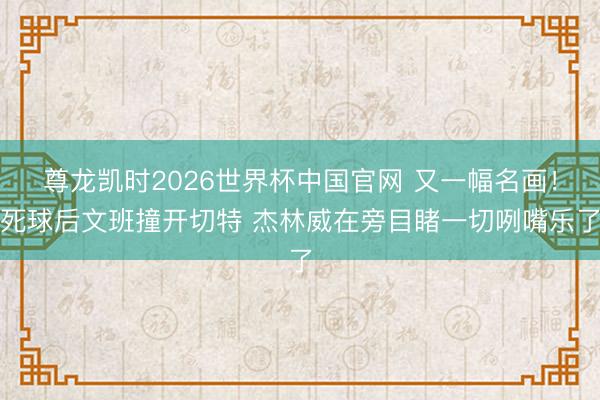 尊龙凯时2026世界杯中国官网 又一幅名画！死球后文班撞开切特 杰林威在旁目睹一切咧嘴乐了