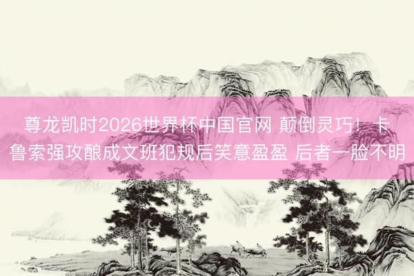 尊龙凯时2026世界杯中国官网 颠倒灵巧！卡鲁索强攻酿成文班犯规后笑意盈盈 后者一脸不明
