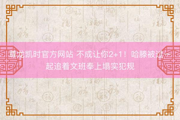 尊龙凯时官方网站 不成让你2+1！哈滕被过一起追着文班奉上塌实犯规