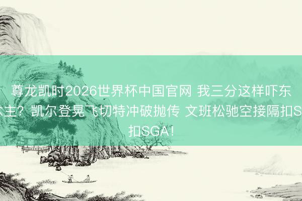 尊龙凯时2026世界杯中国官网 我三分这样吓东说念主？凯尔登晃飞切特冲破抛传 文班松驰空接隔扣SGA！