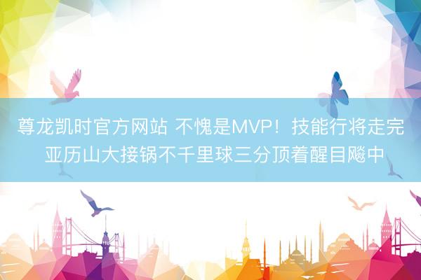 尊龙凯时官方网站 不愧是MVP！技能行将走完 亚历山大接锅不千里球三分顶着醒目飚中
