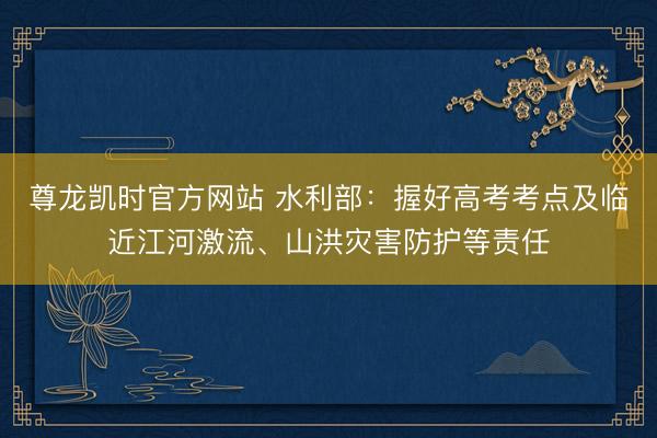 尊龙凯时官方网站 水利部：握好高考考点及临近江河激流、山洪灾害防护等责任
