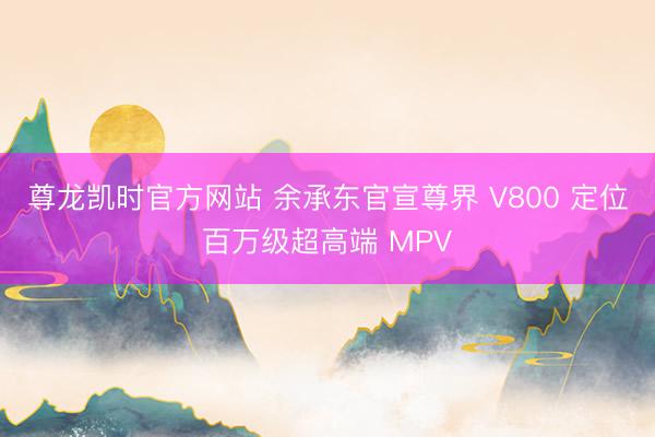 尊龙凯时官方网站 余承东官宣尊界 V800 定位百万级超高端 MPV