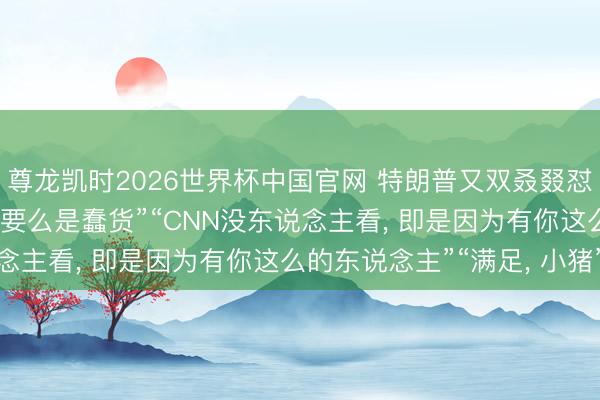尊龙凯时2026世界杯中国官网 特朗普又双叒叕怼记者: “要么是骗子、要么是蠢货”“CNN没东说念主看， 即是因为有你这么的东说念主”“满足， 小猪”