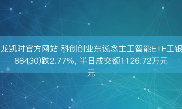 尊龙凯时官方网站 科创创业东说念主工智能ETF工银(588430)跌2.77%， 半日成交额1126.72万元