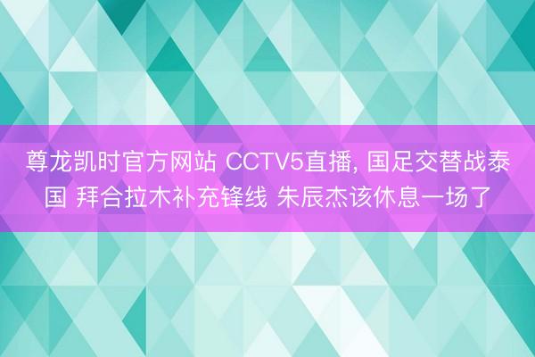 尊龙凯时官方网站 CCTV5直播, 国足交替战泰国 拜合拉木补充锋线 朱辰杰该休息一场了