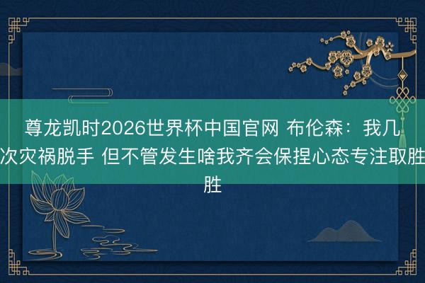 尊龙凯时2026世界杯中国官网 布伦森：我几次灾祸脱手 但不管发生啥我齐会保捏心态专注取胜