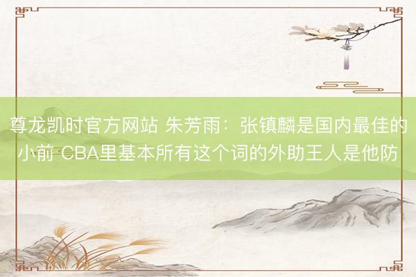 尊龙凯时官方网站 朱芳雨：张镇麟是国内最佳的小前 CBA里基本所有这个词的外助王人是他防