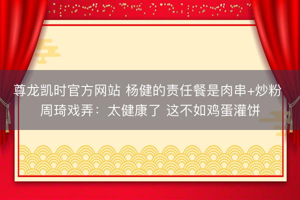 尊龙凯时官方网站 杨健的责任餐是肉串+炒粉 周琦戏弄:太健康了 这不如鸡蛋灌饼