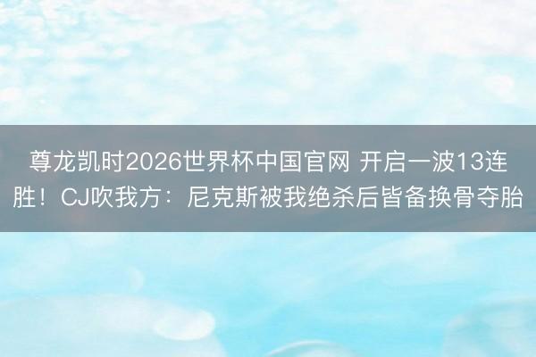 尊龙凯时2026世界杯中国官网 开启一波13连胜！CJ吹我方：尼克斯被我绝杀后皆备换骨夺胎