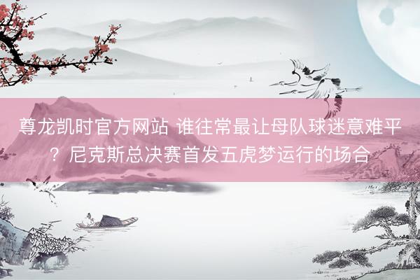 尊龙凯时官方网站 谁往常最让母队球迷意难平？尼克斯总决赛首发五虎梦运行的场合