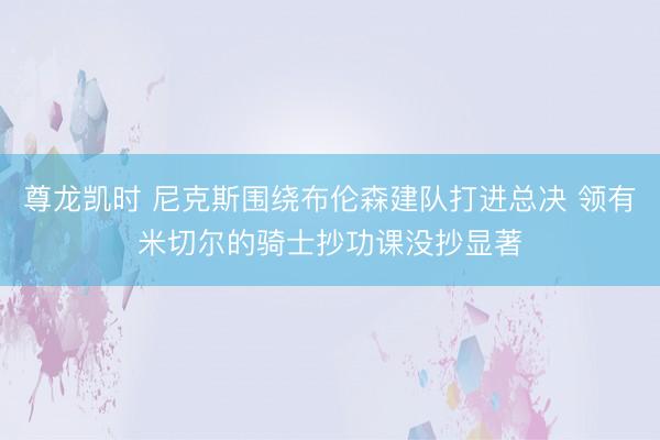 尊龙凯时 尼克斯围绕布伦森建队打进总决 领有米切尔的骑士抄功课没抄显著