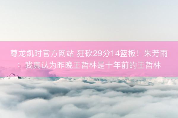 尊龙凯时官方网站 狂砍29分14篮板！朱芳雨：我真认为昨晚王哲林是十年前的王哲林