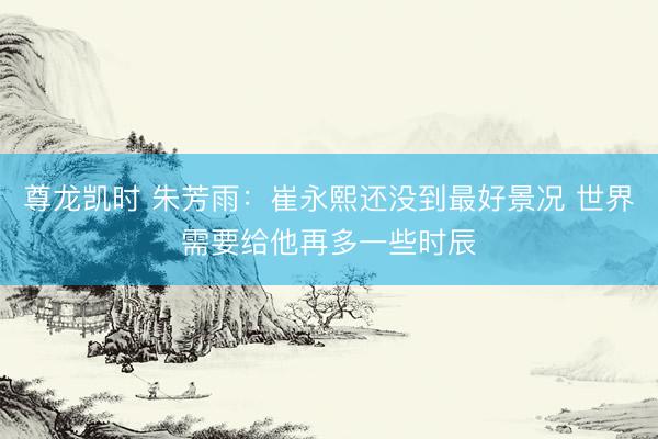 尊龙凯时 朱芳雨：崔永熙还没到最好景况 世界需要给他再多一些时辰