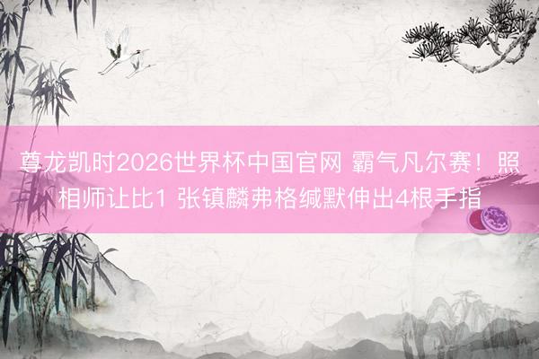 尊龙凯时2026世界杯中国官网 霸气凡尔赛！照相师让比1 张镇麟弗格缄默伸出4根手指