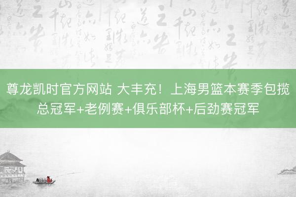 尊龙凯时官方网站 大丰充!上海男篮本赛季包揽总冠军+老例赛+俱乐部杯+后劲赛冠军