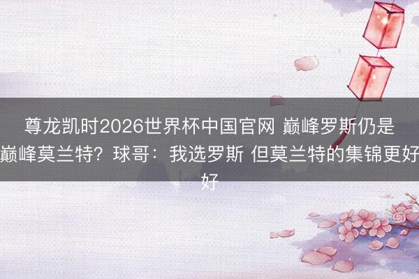 尊龙凯时2026世界杯中国官网 巅峰罗斯仍是巅峰莫兰特？球哥：我选罗斯 但莫兰特的集锦更好