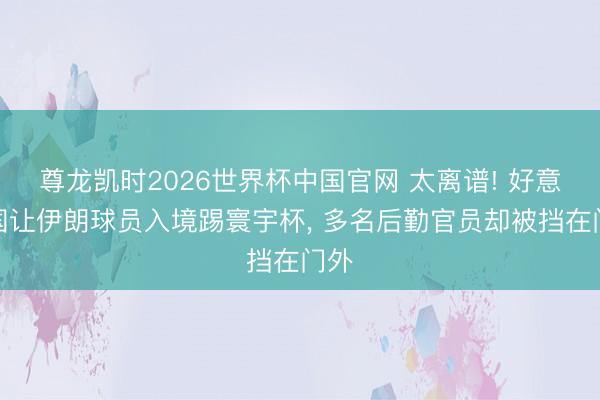 尊龙凯时2026世界杯中国官网 太离谱! 好意思国让伊朗球员入境踢寰宇杯， 多名后勤官员却被挡在门外