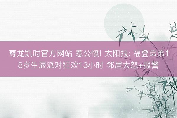 尊龙凯时官方网站 惹公愤! 太阳报: 福登弟弟18岁生辰派对狂欢13小时 邻居大怒+报警