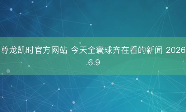 尊龙凯时官方网站 今天全寰球齐在看的新闻 2026.6.9
