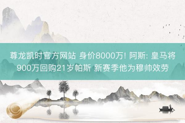尊龙凯时官方网站 身价8000万! 阿斯: 皇马将900万回购21岁帕斯 新赛季他为穆帅效劳