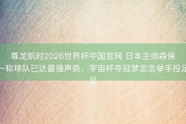 尊龙凯时2026世界杯中国官网 日本主帅森保一称球队已达最强声势,宇宙杯夺冠梦念念举手投足