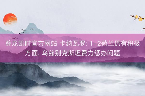 尊龙凯时官方网站 卡纳瓦罗: 1-2荷兰仍有积极方面, 乌兹别克斯坦费力惩办问题