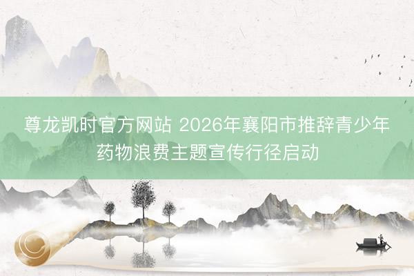 尊龙凯时官方网站 2026年襄阳市推辞青少年药物浪费主题宣传行径启动