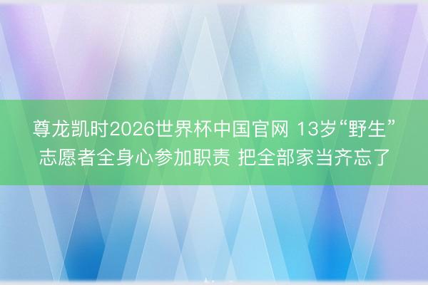 尊龙凯时2026世界杯中国官网 13岁“野生”志愿者全身心参加职责 把全部家当齐忘了