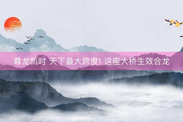 尊龙凯时 天下最大跨度! 这座大桥生效合龙