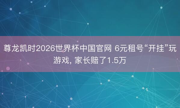 尊龙凯时2026世界杯中国官网 6元租号“开挂”玩游戏, 家长赔了1.5万