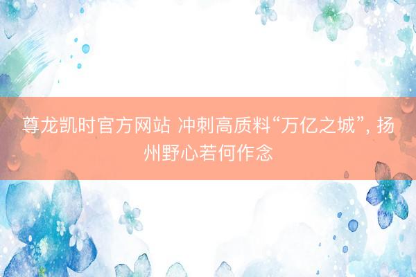 尊龙凯时官方网站 冲刺高质料“万亿之城”, 扬州野心若何作念