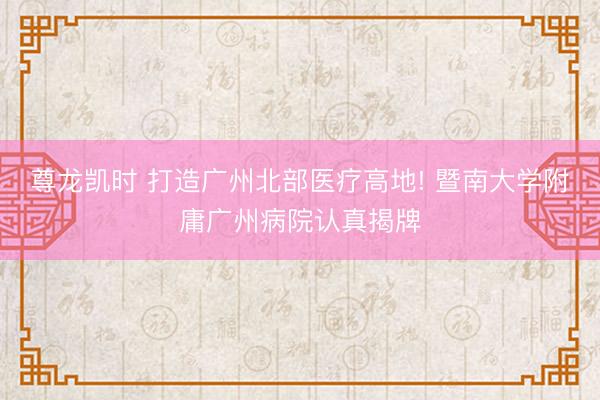 尊龙凯时 打造广州北部医疗高地! 暨南大学附庸广州病院认真揭牌