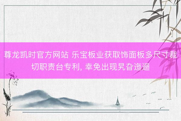 尊龙凯时官方网站 乐宝板业获取饰面板多尺寸裁切职责台专利， 幸免出现旯旮迤逦