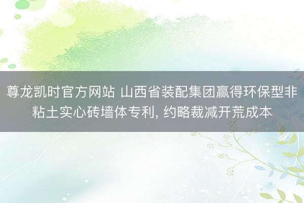 尊龙凯时官方网站 山西省装配集团赢得环保型非粘土实心砖墙体专利， 约略裁减开荒成本