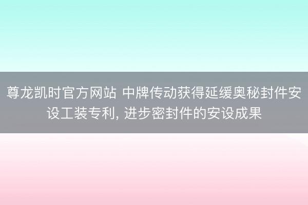 尊龙凯时官方网站 中牌传动获得延缓奥秘封件安设工装专利， 进步密封件的安设成果